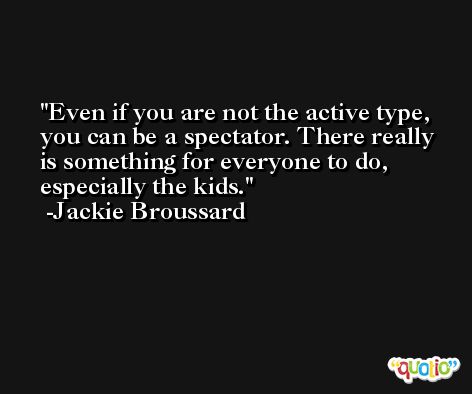 Even if you are not the active type, you can be a spectator. There really is something for everyone to do, especially the kids. -Jackie Broussard