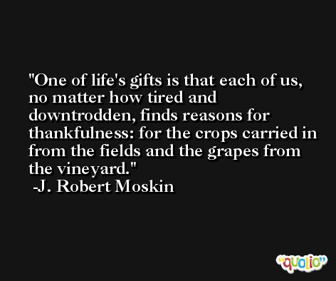 One of life's gifts is that each of us, no matter how tired and downtrodden, finds reasons for thankfulness: for the crops carried in from the fields and the grapes from the vineyard. -J. Robert Moskin