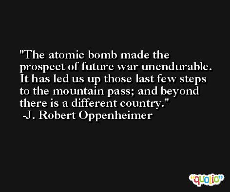 The atomic bomb made the prospect of future war unendurable. It has led us up those last few steps to the mountain pass; and beyond there is a different country. -J. Robert Oppenheimer