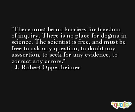There must be no barriers for freedom of inquiry. There is no place for dogma in science. The scientist is free, and must be free to ask any question, to doubt any asssertion, to seek for any evidence, to correct any errors. -J. Robert Oppenheimer