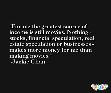 For me the greatest source of income is still movies. Nothing - stocks, financial speculation, real estate speculation or businesses - makes more money for me than making movies. -Jackie Chan