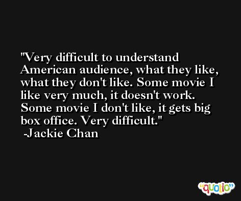 Very difficult to understand American audience, what they like, what they don't like. Some movie I like very much, it doesn't work. Some movie I don't like, it gets big box office. Very difficult. -Jackie Chan