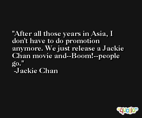 After all those years in Asia, I don't have to do promotion anymore. We just release a Jackie Chan movie and--Boom!--people go. -Jackie Chan