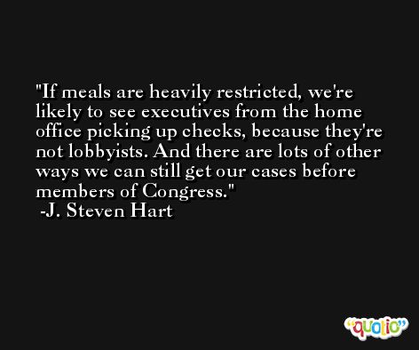 If meals are heavily restricted, we're likely to see executives from the home office picking up checks, because they're not lobbyists. And there are lots of other ways we can still get our cases before members of Congress. -J. Steven Hart