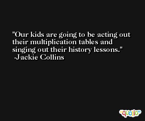 Our kids are going to be acting out their multiplication tables and singing out their history lessons. -Jackie Collins