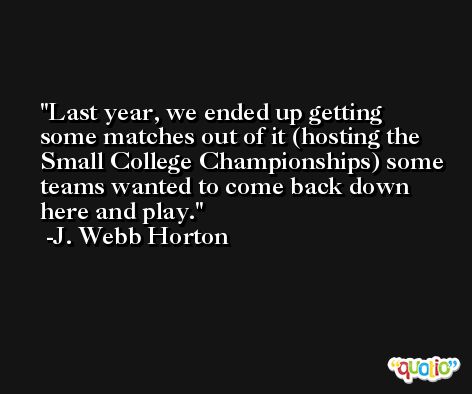 Last year, we ended up getting some matches out of it (hosting the Small College Championships) some teams wanted to come back down here and play. -J. Webb Horton
