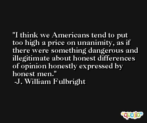 I think we Americans tend to put too high a price on unanimity, as if there were something dangerous and illegitimate about honest differences of opinion honestly expressed by honest men. -J. William Fulbright