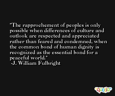 The rapprochement of peoples is only possible when differences of culture and outlook are respected and appreciated rather than feared and condemned, when the common bond of human dignity is recognized as the essential bond for a peaceful world. -J. William Fulbright