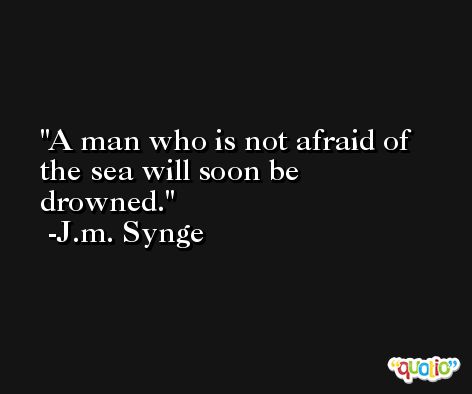 A man who is not afraid of the sea will soon be drowned. -J.m. Synge