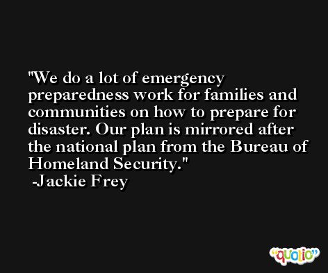 We do a lot of emergency preparedness work for families and communities on how to prepare for disaster. Our plan is mirrored after the national plan from the Bureau of Homeland Security. -Jackie Frey