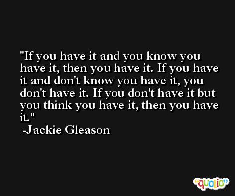 If you have it and you know you have it, then you have it. If you have it and don't know you have it, you don't have it. If you don't have it but you think you have it, then you have it. -Jackie Gleason
