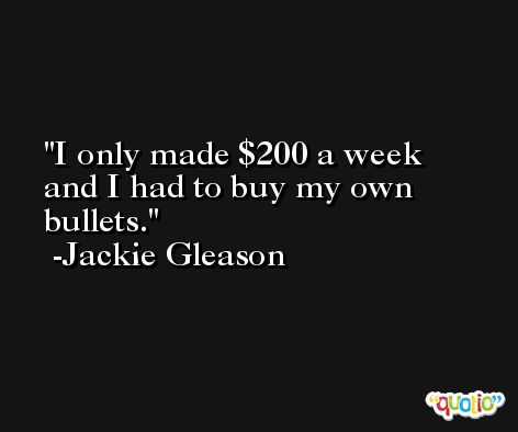 I only made $200 a week and I had to buy my own bullets. -Jackie Gleason