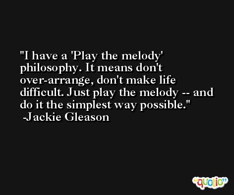 I have a 'Play the melody' philosophy. It means don't over-arrange, don't make life difficult. Just play the melody -- and do it the simplest way possible. -Jackie Gleason