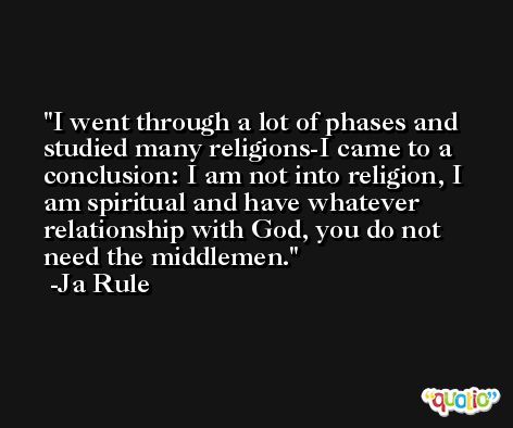 I went through a lot of phases and studied many religions-I came to a conclusion: I am not into religion, I am spiritual and have whatever relationship with God, you do not need the middlemen. -Ja Rule