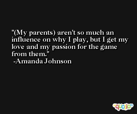 (My parents) aren't so much an influence on why I play, but I get my love and my passion for the game from them. -Amanda Johnson