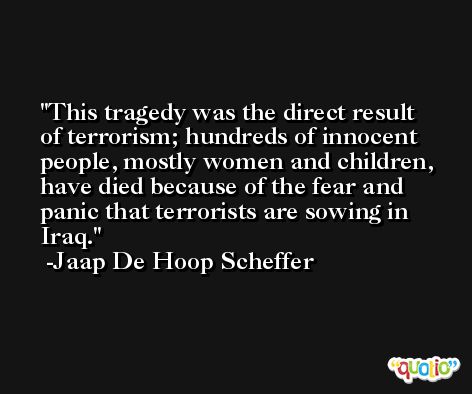 This tragedy was the direct result of terrorism; hundreds of innocent people, mostly women and children, have died because of the fear and panic that terrorists are sowing in Iraq. -Jaap De Hoop Scheffer