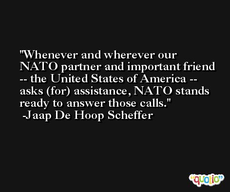 Whenever and wherever our NATO partner and important friend -- the United States of America -- asks (for) assistance, NATO stands ready to answer those calls. -Jaap De Hoop Scheffer