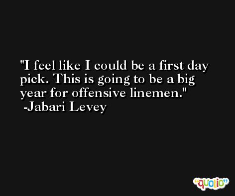 I feel like I could be a first day pick. This is going to be a big year for offensive linemen. -Jabari Levey