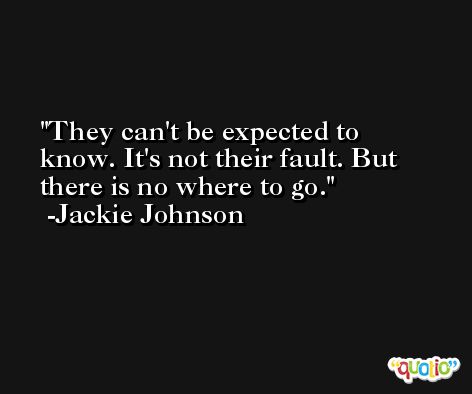 They can't be expected to know. It's not their fault. But there is no where to go. -Jackie Johnson