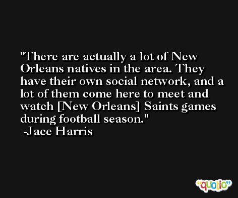 There are actually a lot of New Orleans natives in the area. They have their own social network, and a lot of them come here to meet and watch [New Orleans] Saints games during football season. -Jace Harris
