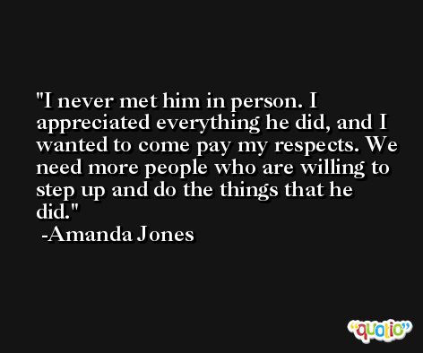 I never met him in person. I appreciated everything he did, and I wanted to come pay my respects. We need more people who are willing to step up and do the things that he did. -Amanda Jones