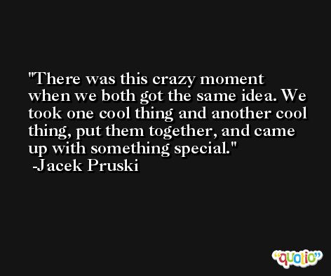 There was this crazy moment when we both got the same idea. We took one cool thing and another cool thing, put them together, and came up with something special. -Jacek Pruski