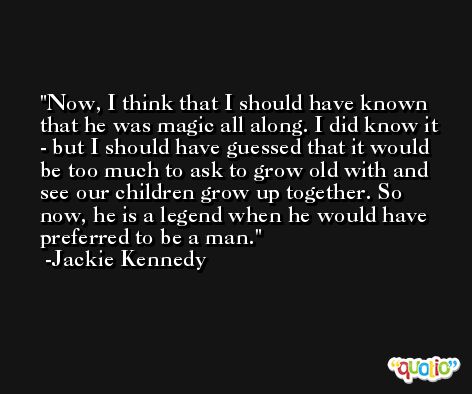 Now, I think that I should have known that he was magic all along. I did know it - but I should have guessed that it would be too much to ask to grow old with and see our children grow up together. So now, he is a legend when he would have preferred to be a man. -Jackie Kennedy