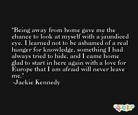 Being away from home gave me the chance to look at myself with a jaundiced eye. I learned not to be ashamed of a real hunger for knowledge, something I had always tried to hide, and I came home glad to start in here again with a love for Europe that I am afraid will never leave me. -Jackie Kennedy