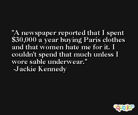 A newspaper reported that I spent $30,000 a year buying Paris clothes and that women hate me for it. I couldn't spend that much unless I wore sable underwear. -Jackie Kennedy