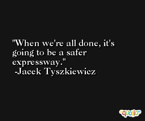 When we're all done, it's going to be a safer expressway. -Jacek Tyszkiewicz