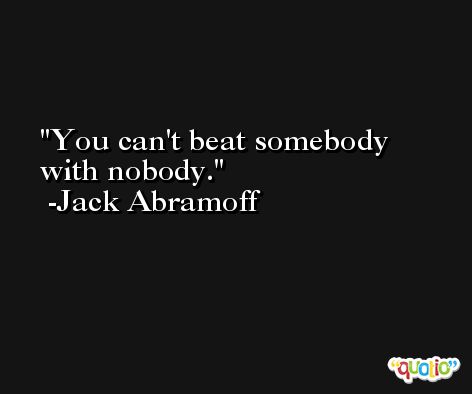 You can't beat somebody with nobody. -Jack Abramoff