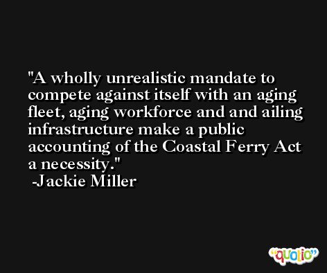 A wholly unrealistic mandate to compete against itself with an aging fleet, aging workforce and and ailing infrastructure make a public accounting of the Coastal Ferry Act a necessity. -Jackie Miller