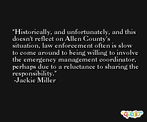 Historically, and unfortunately, and this doesn't reflect on Allen County's situation, law enforcement often is slow to come around to being willing to involve the emergency management coordinator, perhaps due to a reluctance to sharing the responsibility. -Jackie Miller