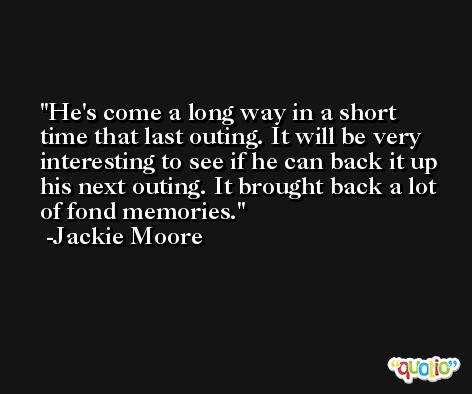 He's come a long way in a short time that last outing. It will be very interesting to see if he can back it up his next outing. It brought back a lot of fond memories. -Jackie Moore
