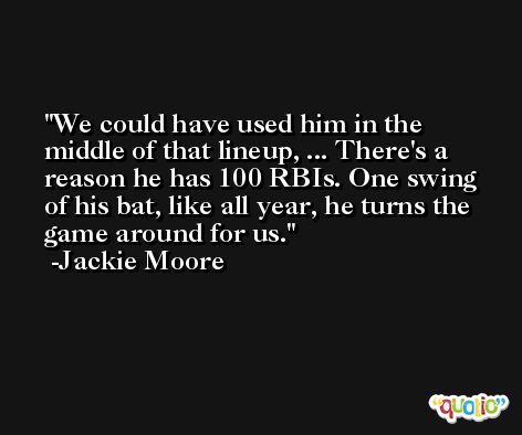 We could have used him in the middle of that lineup, ... There's a reason he has 100 RBIs. One swing of his bat, like all year, he turns the game around for us. -Jackie Moore