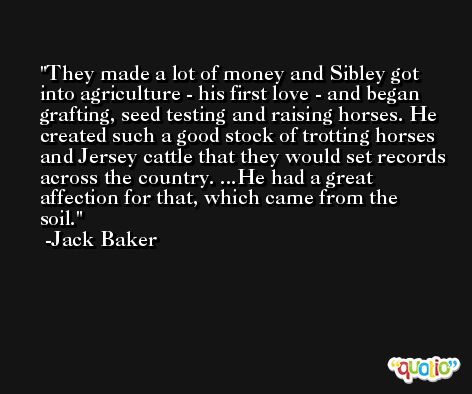 They made a lot of money and Sibley got into agriculture - his first love - and began grafting, seed testing and raising horses. He created such a good stock of trotting horses and Jersey cattle that they would set records across the country. ...He had a great affection for that, which came from the soil. -Jack Baker