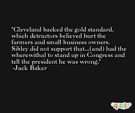 Cleveland backed the gold standard, which detractors believed hurt the farmers and small business owners. Sibley did not support that...(and) had the wherewithal to stand up in Congress and tell the president he was wrong. -Jack Baker