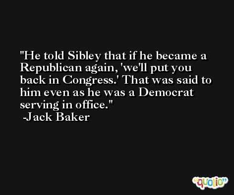 He told Sibley that if he became a Republican again, 'we'll put you back in Congress.' That was said to him even as he was a Democrat serving in office. -Jack Baker
