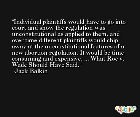 Individual plaintiffs would have to go into court and show the regulation was unconstitutional as applied to them, and over time different plaintiffs would chip away at the unconstitutional features of a new abortion regulation. It would be time consuming and expensive, ... What Roe v. Wade Should Have Said. -Jack Balkin