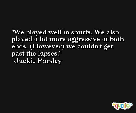 We played well in spurts. We also played a lot more aggressive at both ends. (However) we couldn't get past the lapses. -Jackie Parsley