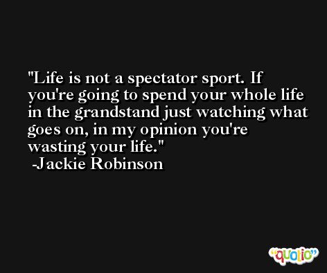 Life is not a spectator sport. If you're going to spend your whole life in the grandstand just watching what goes on, in my opinion you're wasting your life. -Jackie Robinson