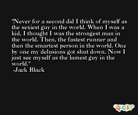 Never for a second did I think of myself as the sexiest guy in the world. When I was a kid, I thought I was the strongest man in the world. Then, the fastest runner and then the smartest person in the world. One by one my delusions got shut down. Now I just see myself as the lamest guy in the world. -Jack Black