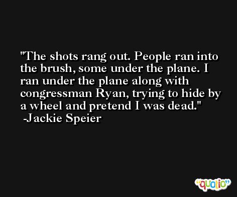 The shots rang out. People ran into the brush, some under the plane. I ran under the plane along with congressman Ryan, trying to hide by a wheel and pretend I was dead. -Jackie Speier