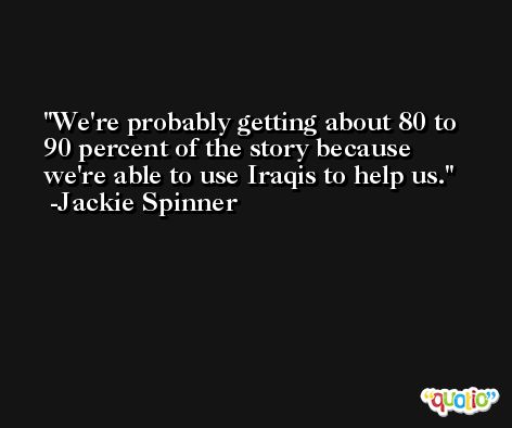 We're probably getting about 80 to 90 percent of the story because we're able to use Iraqis to help us. -Jackie Spinner