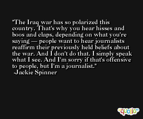 The Iraq war has so polarized this country. That's why you hear hisses and boos and claps, depending on what you're saying — people want to hear journalists reaffirm their previously held beliefs about the war. And I don't do that. I simply speak what I see. And I'm sorry if that's offensive to people, but I'm a journalist. -Jackie Spinner