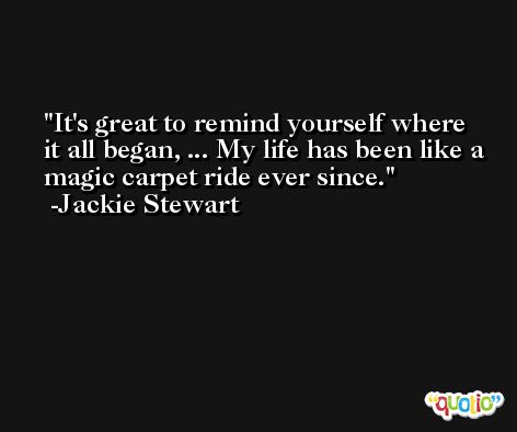 It's great to remind yourself where it all began, ... My life has been like a magic carpet ride ever since. -Jackie Stewart