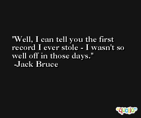 Well, I can tell you the first record I ever stole - I wasn't so well off in those days. -Jack Bruce
