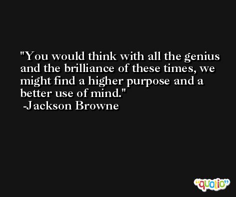 You would think with all the genius and the brilliance of these times, we might find a higher purpose and a better use of mind. -Jackson Browne
