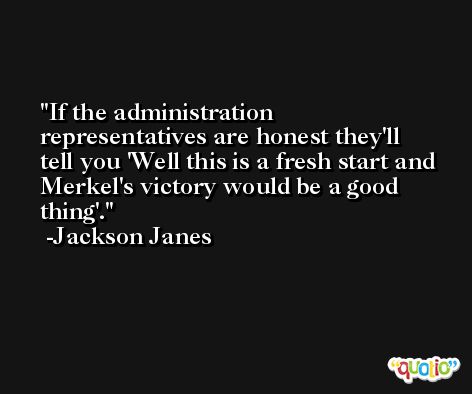If the administration representatives are honest they'll tell you 'Well this is a fresh start and Merkel's victory would be a good thing'. -Jackson Janes