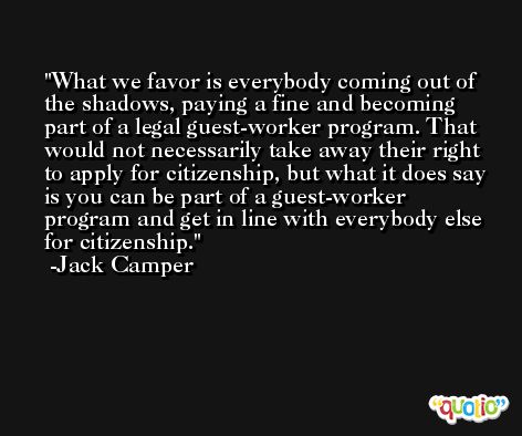 What we favor is everybody coming out of the shadows, paying a fine and becoming part of a legal guest-worker program. That would not necessarily take away their right to apply for citizenship, but what it does say is you can be part of a guest-worker program and get in line with everybody else for citizenship. -Jack Camper